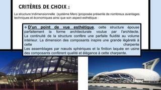 CRITÈRES DE CHOIX :
La structure tridimensionnelle (système Mero )proposée présente de nombreux avantages
techniques et économiques ainsi que son aspect esthétique :
 D'un point de vue esthétique, cette structure épouse
parfaitement la forme architecturale voulue par l'architecte.
La continuité de la structure confère une parfaite fluidité au volume
intérieur. La dimension des composants inspire une grande légèreté à
cette charpente
Les assemblages par nœuds sphériques et la finition laquée en usine
des composants confèrent qualité et élégance à cette charpente.
 