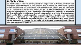INTRODUCTION :
Le monde entier a vécu un développement très vague dans le domaine structurelle soit
conception, forme et technique, et cella provoque dans la majorité des constructions a grande
portée un problème de disfonctionnement et faiblesse de confort intérieur donc les spécialistes
de ce domaines on opter pour une solution qui ‘est la structure métallique qui est une
structure généralement en acier. Composée d’éléments usinés en atelier et assemblés
sur le chantier, elle constitue une alternative économique et pratique à la construction
traditionnelle. Elle nécessite cependant un certain nombre de compétences techniques
pour sa conception, ce qui peut expliquer qu’elle ait longtemps été réservée aux sites
industriels et aux bâtiments de grande ampleur, elle permet la réalisation d’une grande
variété de formes. Et l’une de ces structure est la structure tridimensionnelle systéme
mero le sujet de notre recherche
 