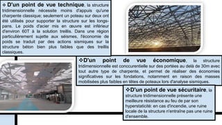D'un point de vue économique, la structure
tridimensionnelle est conccurentielle sur des portées au delà de 30m avec
tout autre type de charpente, et permet de réaliser des économies
significatives sur les fondations, notamment en raison des masses
mobilisées plus faibles en têtes de poteaux lors d'analyse sismiques.
 D'un point de vue technique, la structure
tridimensionnelle nécessite moins d'appuis qu'une
charpente classique; seulement un poteau sur deux ont
été utilisés pour supporter la structure sur les longs-
pans. Le poids d'acier mis en œuvre est inférieur
d'environ 60T à la solution treillis. Dans une région
particulièrement sujette aux séismes, l'économie de
poids se traduit par des actions sismiques sur la
structure béton bien plus faibles que des treillis
classiques.
D'un point de vue sécuritaire, la
structure tridimensionnelle présente une
meilleure résistance au feu de par son
hyperstaticité: en cas d'incendie, une ruine
locale de la structure n'entraîne pas une ruine
d'ensemble.
 
