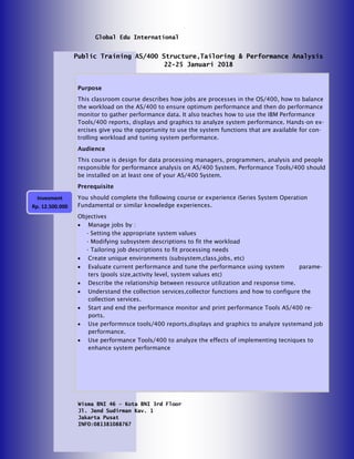 Get Promo
Voucher Carrefour Rp. 1.000.000,-
Wisma BNI 46 — Kota BNI 3rd Floor
Jl. Jend Sudirman Kav. 1
Jakarta Pusat
INFO:081381088767
Global Edu International
Purpose
This classroom course describes how jobs are processes in the OS/400, how to balance
the workload on the AS/400 to ensure optimum performance and then do performance
monitor to gather performance data. It also teaches how to use the IBM Performance
Tools/400 reports, displays and graphics to analyze system performance. Hands-on ex-
ercises give you the opportunity to use the system functions that are available for con-
trolling workload and tuning system performance.
Audience
This course is design for data processing managers, programmers, analysis and people
responsible for performance analysis on AS/400 System. Performance Tools/400 should
be installed on at least one of your AS/400 System.
Prerequisite
You should complete the following course or experience iSeries System Operation
Fundamental or similar knowledge experiences.
Objectives
 Manage jobs by :
- Setting the appropriate system values
- Modifying subsystem descriptions to fit the workload
- Tailoring job descriptions to fit processing needs
 Create unique environments (subsystem,class,jobs, etc)
 Evaluate current performance and tune the performance using system parame-
ters (pools size,activity level, system values etc)
 Describe the relationship between resource utilization and response time.
 Understand the collection services,collector functions and how to configure the
collection services.
 Start and end the performance monitor and print performance Tools AS/400 re-
ports.
 Use performnsce tools/400 reports,displays and graphics to analyze systemand job
performance.
 Use performance Tools/400 to analyze the effects of implementing tecniques to
enhance system performance
Public Training AS/400 Structure,Tailoring & Performance Analysis
22-25 Januari 2018
Invesment
Rp. 12.500.000
 