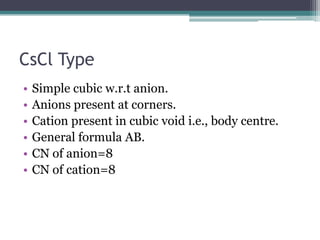 CsCl Type
•
•
•
•
•
•

Simple cubic w.r.t anion.
Anions present at corners.
Cation present in cubic void i.e., body centre.
General formula AB.
CN of anion=8
CN of cation=8

 