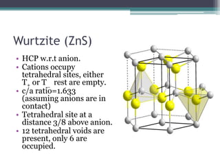 Wurtzite (ZnS)
• HCP w.r.t anion.
• Cations occupy
tetrahedral sites, either
T+ or T_ rest are empty.
• c/a ratio=1.633
(assuming anions are in
contact)
• Tetrahedral site at a
distance 3/8 above anion.
• 12 tetrahedral voids are
present, only 6 are
occupied.

 