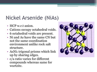 Nickel Arsenide (NiAs)
•
•
•
•

HCP w.r.t anion.
Cations occupy octahedral voids.
6 octahedral voids are present.
Ni and As have the same CN but
not the same coordination
environment unlike rock salt
structure.
• AsNi6 trigonal prisms which link
up by sharing edges.
• c/a ratio varies for different
compounds whereas same for
wurtzite.

 