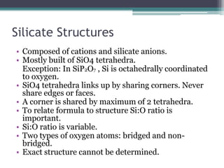 Silicate Structures
• Composed of cations and silicate anions.
• Mostly built of SiO4 tetrahedra.
Exception: In SiP2O7 , Si is octahedrally coordinated
to oxygen.
• SiO4 tetrahedra links up by sharing corners. Never
share edges or faces.
• A corner is shared by maximum of 2 tetrahedra.
• To relate formula to structure Si:O ratio is
important.
• Si:O ratio is variable.
• Two types of oxygen atoms: bridged and nonbridged.
• Exact structure cannot be determined.

 