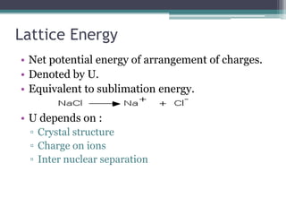 Lattice Energy
• Net potential energy of arrangement of charges.
• Denoted by U.
• Equivalent to sublimation energy.
• U depends on :
▫ Crystal structure
▫ Charge on ions
▫ Inter nuclear separation

 