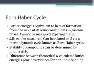Born Haber Cycle
• Lattice energy is equivalent to heat of formation
from one mole of its ionic constituents in gaseous
phase. Cannot be measured experimentally.
• ΔHf can be measured. Can be related to U via a
thermodynamic cycle known as Born Haber cycle.
• Stability of compounds can be determined by
finding ΔHf .
• Difference between theoretical & calculated lattice
energies provides evidence for non-ionic bonding.

 