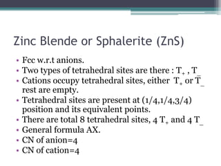 Zinc Blende or Sphalerite (ZnS)
• Fcc w.r.t anions.
• Two types of tetrahedral sites are there : T+ , T_
• Cations occupy tetrahedral sites, either T+ or T_
rest are empty.
• Tetrahedral sites are present at (1/4,1/4,3/4)
position and its equivalent points.
• There are total 8 tetrahedral sites, 4 T+ and 4 T_
• General formula AX.
• CN of anion=4
• CN of cation=4

 