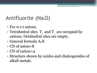 Antifluorite (Na O)
2

• Fcc w.r.t anions.
• Tetrahedral sites T+ and T_ are occupied by
cations. Octahedral sites are empty.
• General formula A2X
• CN of anion=8
• CN of cation=4
• Structure shown by oxides and chalcogenides of
alkali metals.

 