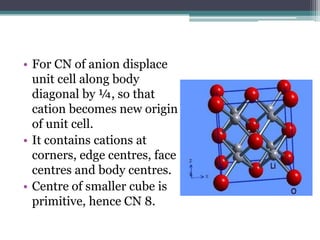 • For CN of anion displace
unit cell along body
diagonal by ¼, so that
cation becomes new origin
of unit cell.
• It contains cations at
corners, edge centres, face
centres and body centres.
• Centre of smaller cube is
primitive, hence CN 8.

 