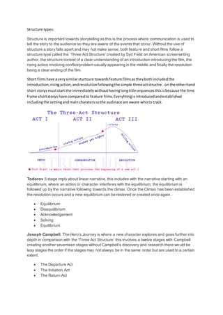 Structure types:
Structure is important towards storytelling as this is the process where communication is used to
tell the story to the audience so they are aware of the events that occur. Without the use of
structure a story falls apart and may not make sense, both feature and short films follow a
structure type called the ‘Three Act Structure’ created by Syd Field an American screenwriting
author, the structure consist of a clear understanding of an introduction introducing the film, the
rising action involving conflict/problem usually appearing in the middle and finally the resolution
being a clear ending of the film.
Short filmshave averysimilarsturtcure towardsfeature filmsastheybothincludedthe
introduction,risingaction,andresolutionfollowingthe simple threeactstructre . on the otherhand
short storysmuststart the immediatelywithouthavinglongtitlesequencesthisisbecause the time
frame shortstorys have comparedto feature films.Everyhtingisintroducedandestablished
includingthe settingandmaincharaterssothe audinace are aware whoto track.
Todorov 5 stage imply about linear narrative, this includes with the narrative starting with an
equilibrium, where an action or character interferes with the equilibrium, the equilibrium is
followed up by the narrative following towards the climax. Once the Climax has been established
the resolution occurs and a new equilibrium can be restored or created once again.
 Equilibrium
 Disequilibrium
 Acknowledgement
 Solving
 Equilibrium
Joseph Campbell, The Hero’s Journey is where a new character explores and goes further into
depth in comparison with the ‘Three Act Structure’ this involves a twelve stages with Campbell
creating another seventeen stages without Campbell’s discovery and research there would be
less stages the order if the stages may not always be in the same order but are used to a certain
extent.
 The Departure Act
 The Initiation Act
 The Return Act
 
