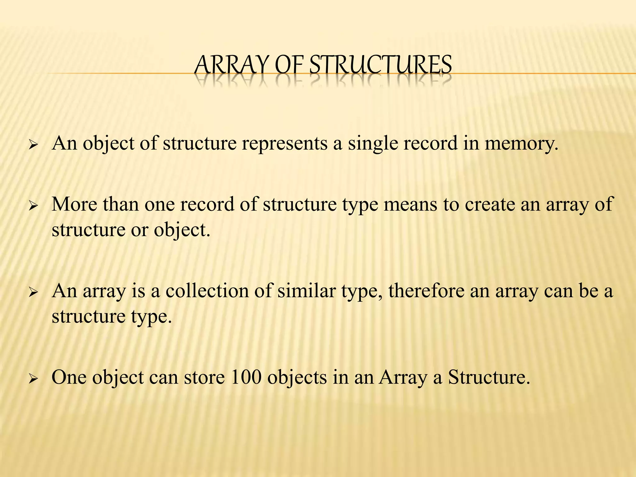 ARRAY OF STRUCTURES
 An object of structure represents a single record in memory.
 More than one record of structure type means to create an array of
structure or object.
 An array is a collection of similar type, therefore an array can be a
structure type.
 One object can store 100 objects in an Array a Structure.
 