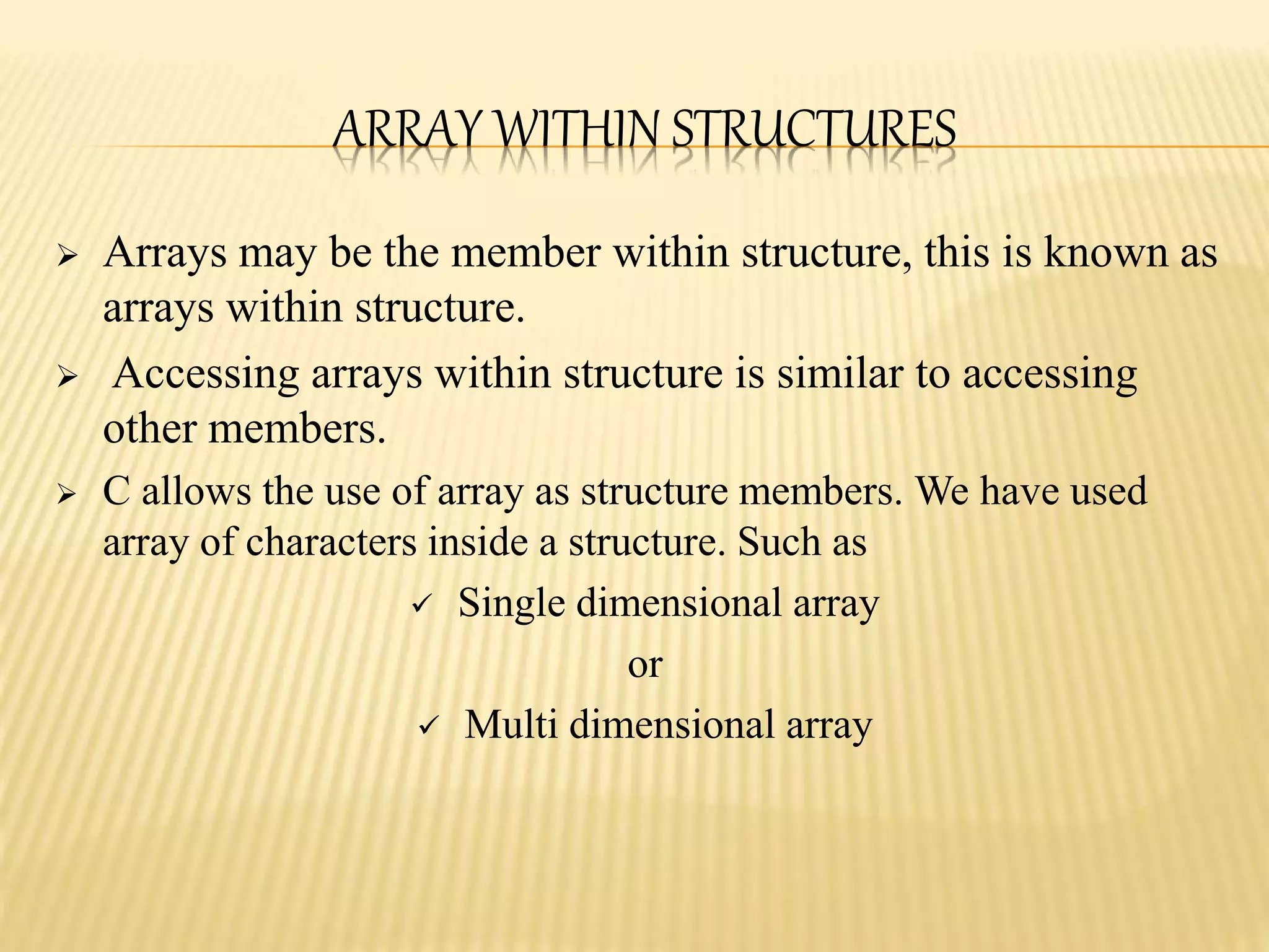  Arrays may be the member within structure, this is known as
arrays within structure.
 Accessing arrays within structure is similar to accessing
other members.
 C allows the use of array as structure members. We have used
array of characters inside a structure. Such as
 Single dimensional array
or
 Multi dimensional array
ARRAY WITHIN STRUCTURES
 