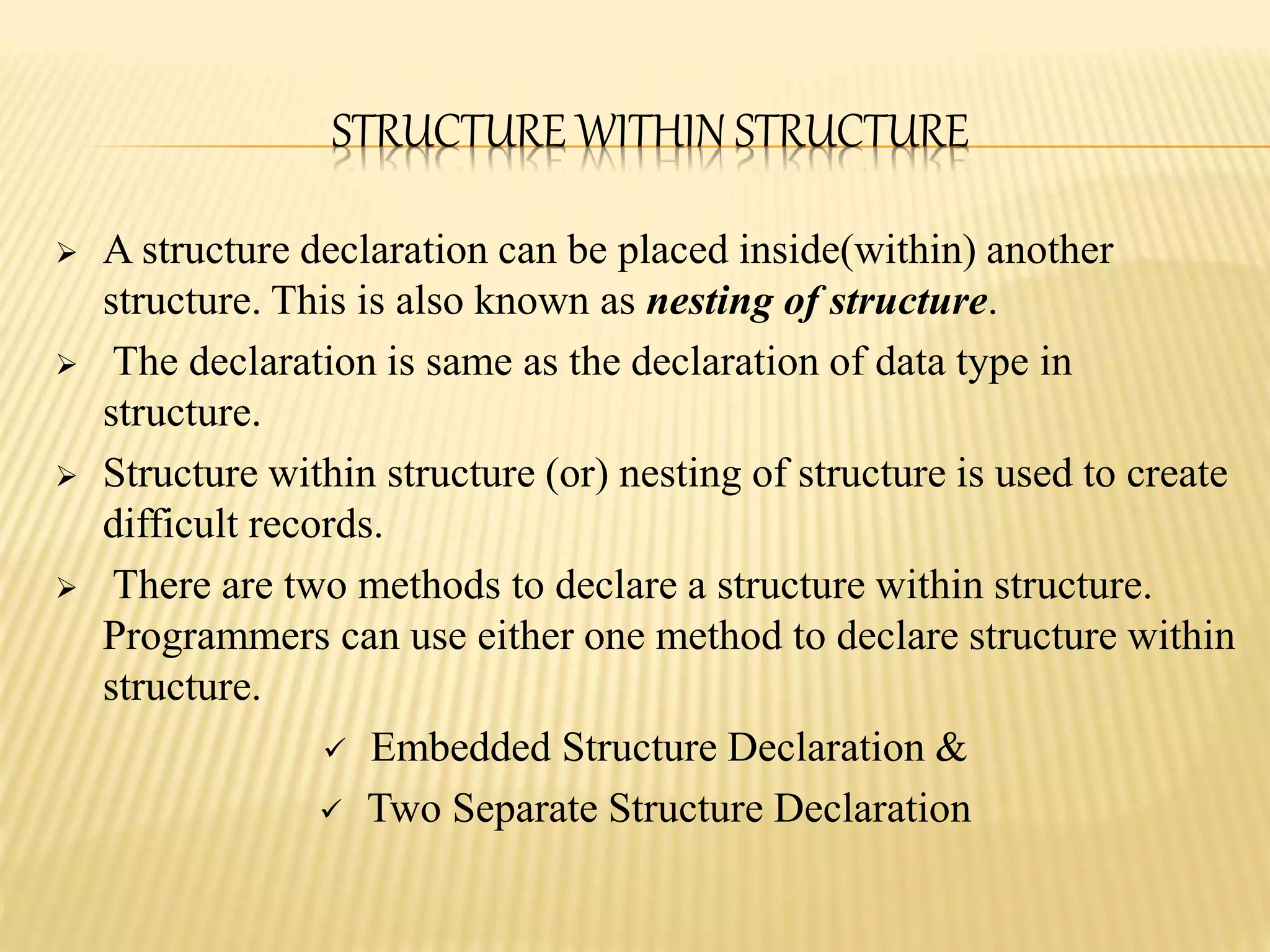 STRUCTURE WITHIN STRUCTURE
 A structure declaration can be placed inside(within) another
structure. This is also known as nesting of structure.
 The declaration is same as the declaration of data type in
structure.
 Structure within structure (or) nesting of structure is used to create
difficult records.
 There are two methods to declare a structure within structure.
Programmers can use either one method to declare structure within
structure.
 Embedded Structure Declaration &
 Two Separate Structure Declaration
 