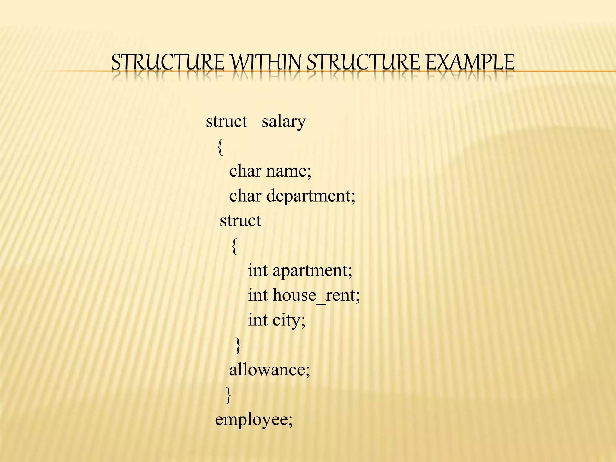 STRUCTURE WITHIN STRUCTURE EXAMPLE
struct salary
{
char name;
char department;
struct
{
int apartment;
int house_rent;
int city;
}
allowance;
}
employee;
 