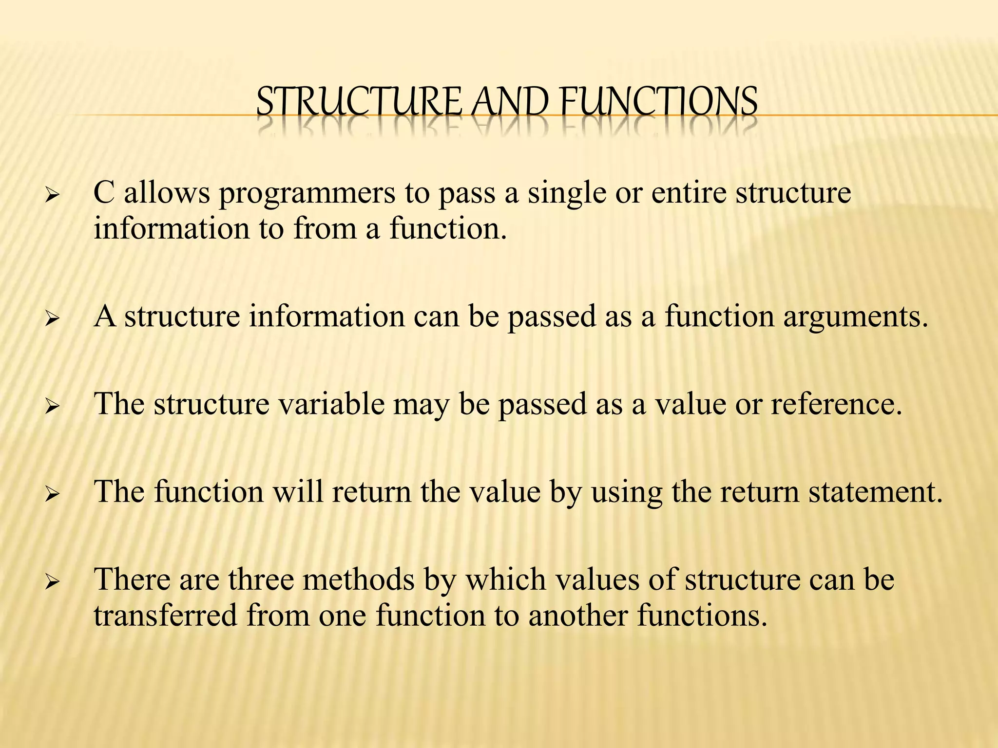 STRUCTURE AND FUNCTIONS
 C allows programmers to pass a single or entire structure
information to from a function.
 A structure information can be passed as a function arguments.
 The structure variable may be passed as a value or reference.
 The function will return the value by using the return statement.
 There are three methods by which values of structure can be
transferred from one function to another functions.
 