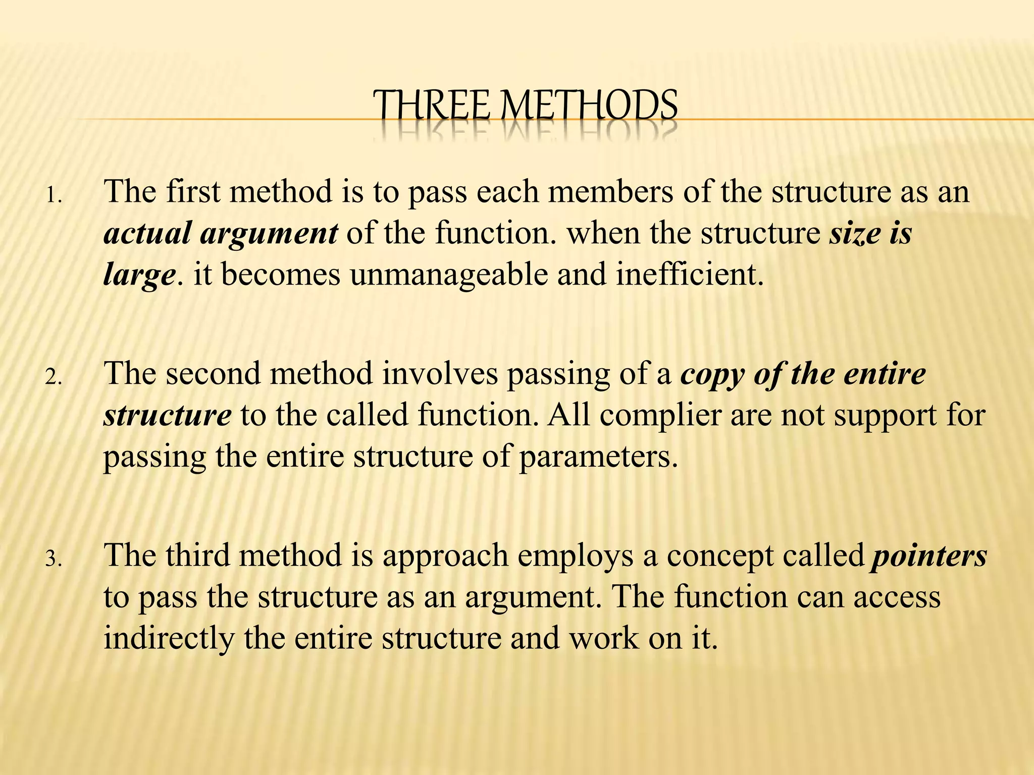 THREE METHODS
1. The first method is to pass each members of the structure as an
actual argument of the function. when the structure size is
large. it becomes unmanageable and inefficient.
2. The second method involves passing of a copy of the entire
structure to the called function. All complier are not support for
passing the entire structure of parameters.
3. The third method is approach employs a concept called pointers
to pass the structure as an argument. The function can access
indirectly the entire structure and work on it.
 