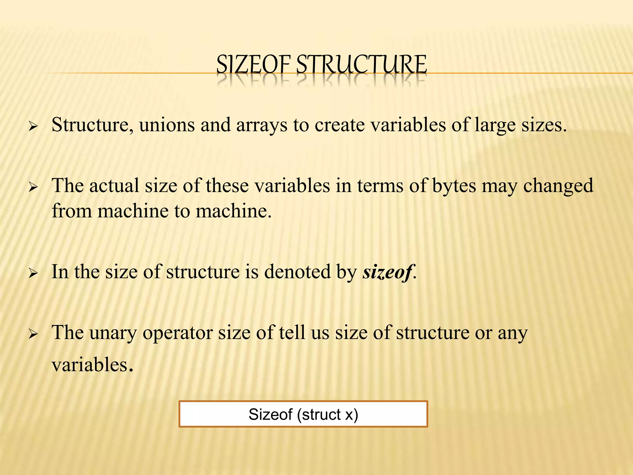 SIZEOF STRUCTURE
 Structure, unions and arrays to create variables of large sizes.
 The actual size of these variables in terms of bytes may changed
from machine to machine.
 In the size of structure is denoted by sizeof.
 The unary operator size of tell us size of structure or any
variables.
Sizeof (struct x)
 