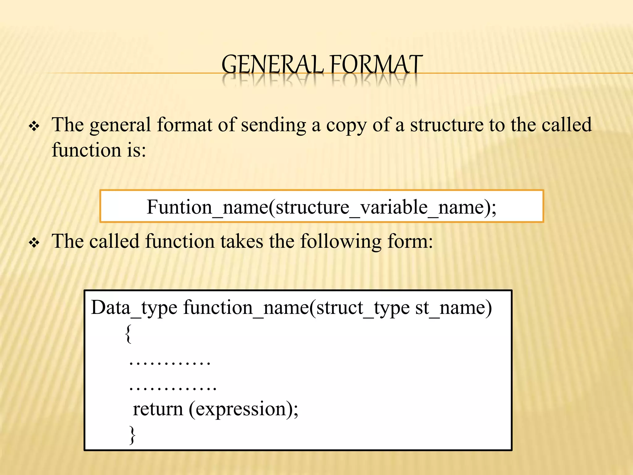 GENERAL FORMAT
 The general format of sending a copy of a structure to the called
function is:
 The called function takes the following form:
Funtion_name(structure_variable_name);
Data_type function_name(struct_type st_name)
{
…………
………….
return (expression);
}
 