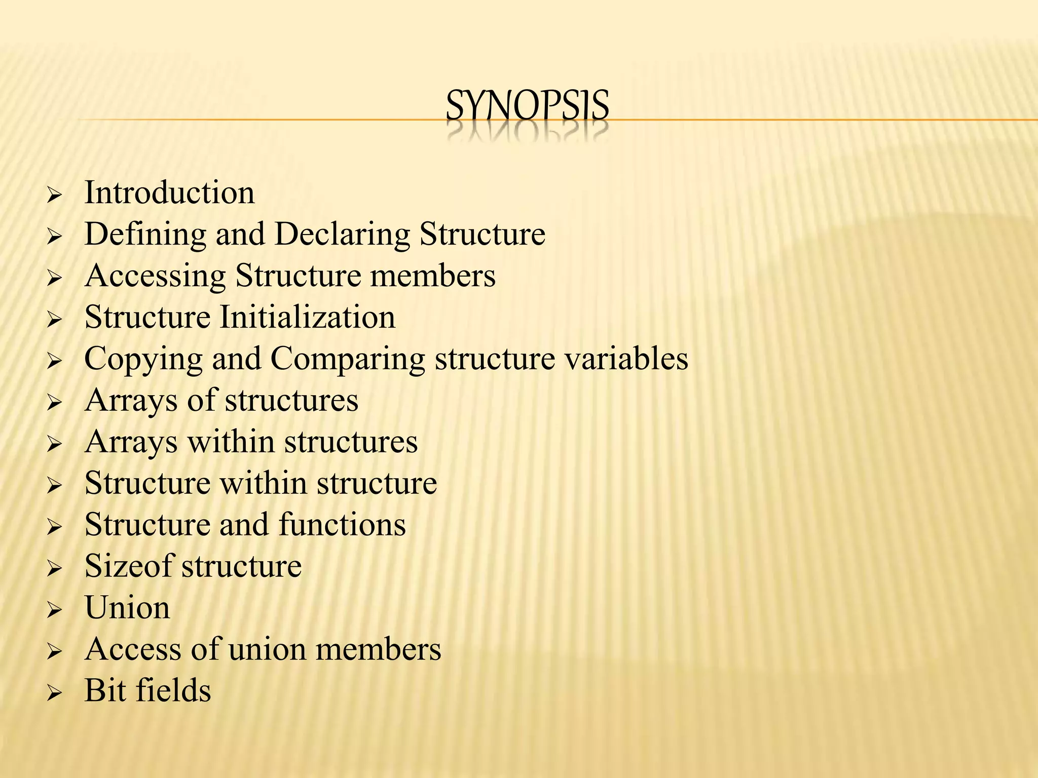SYNOPSIS
 Introduction
 Defining and Declaring Structure
 Accessing Structure members
 Structure Initialization
 Copying and Comparing structure variables
 Arrays of structures
 Arrays within structures
 Structure within structure
 Structure and functions
 Sizeof structure
 Union
 Access of union members
 Bit fields
 