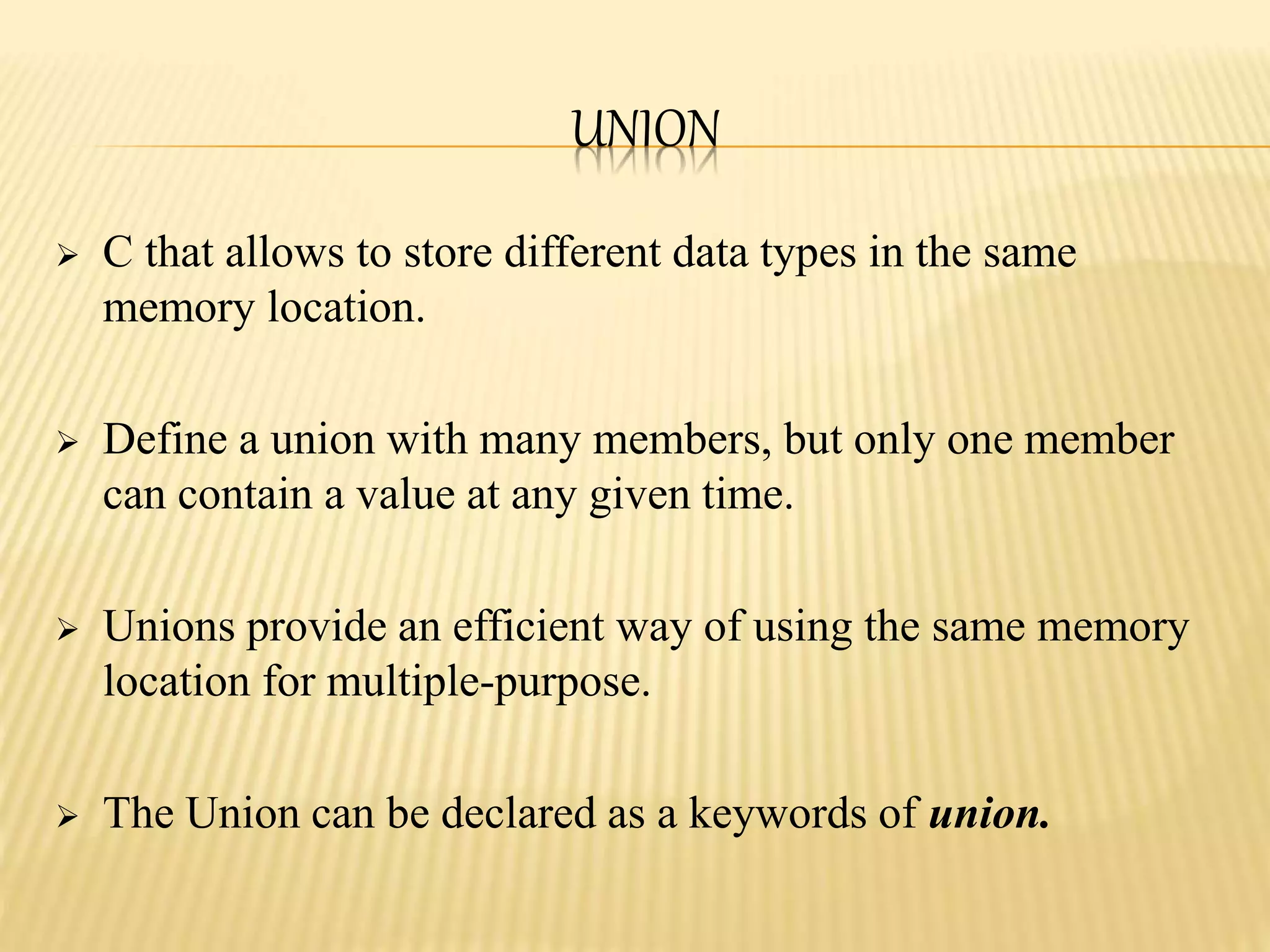 UNION
 C that allows to store different data types in the same
memory location.
 Define a union with many members, but only one member
can contain a value at any given time.
 Unions provide an efficient way of using the same memory
location for multiple-purpose.
 The Union can be declared as a keywords of union.
 