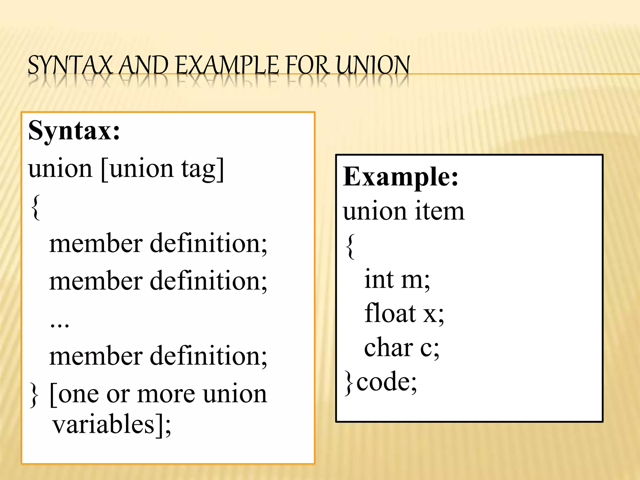 SYNTAX AND EXAMPLE FOR UNION
Syntax:
union [union tag]
{
member definition;
member definition;
...
member definition;
} [one or more union
variables];
Example:
union item
{
int m;
float x;
char c;
}code;
 