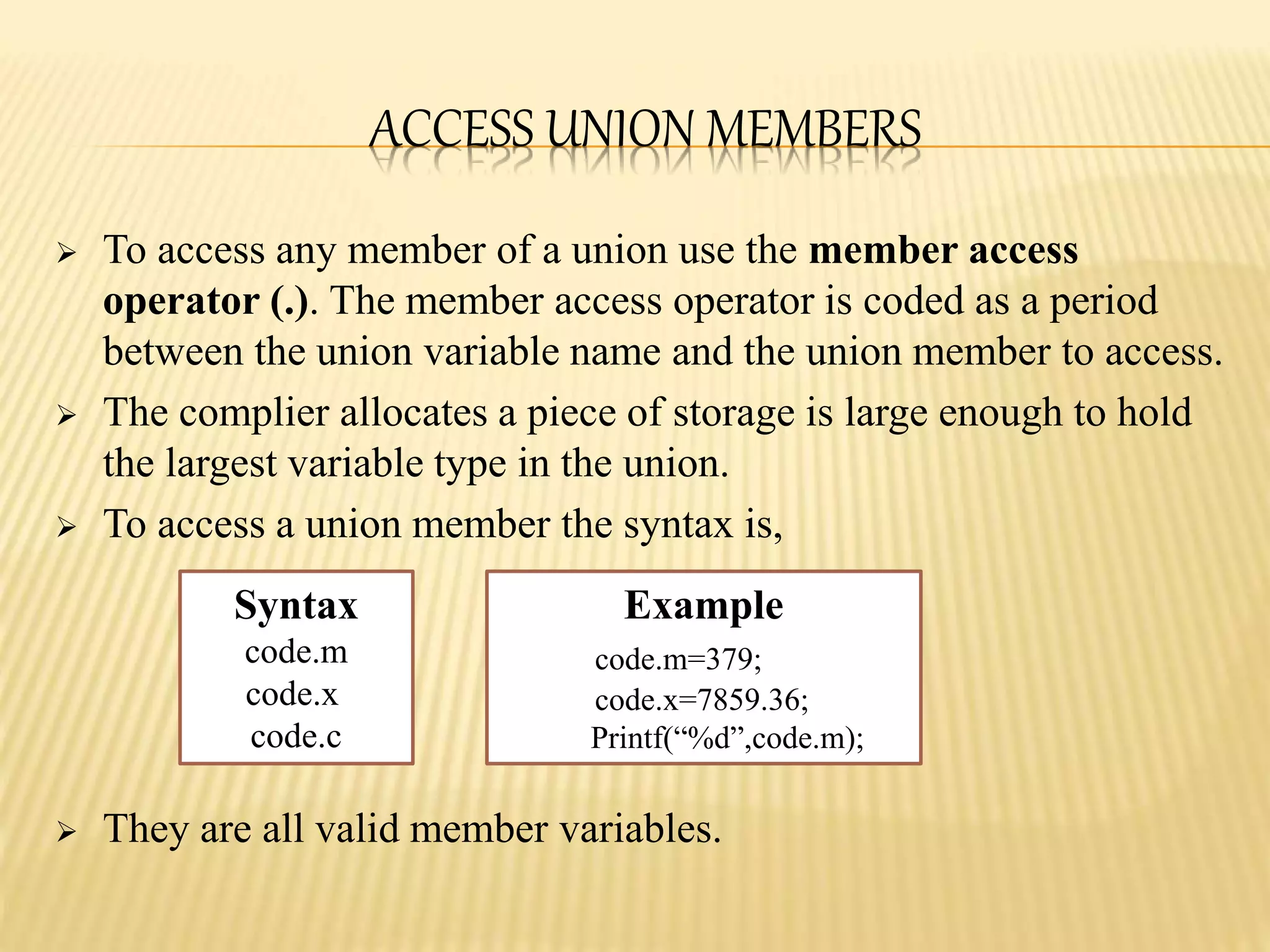 ACCESS UNION MEMBERS
 To access any member of a union use the member access
operator (.). The member access operator is coded as a period
between the union variable name and the union member to access.
 The complier allocates a piece of storage is large enough to hold
the largest variable type in the union.
 To access a union member the syntax is,
 They are all valid member variables.
Syntax
code.m
code.x
code.c
Example
code.m=379;
code.x=7859.36;
Printf(“%d”,code.m);
 