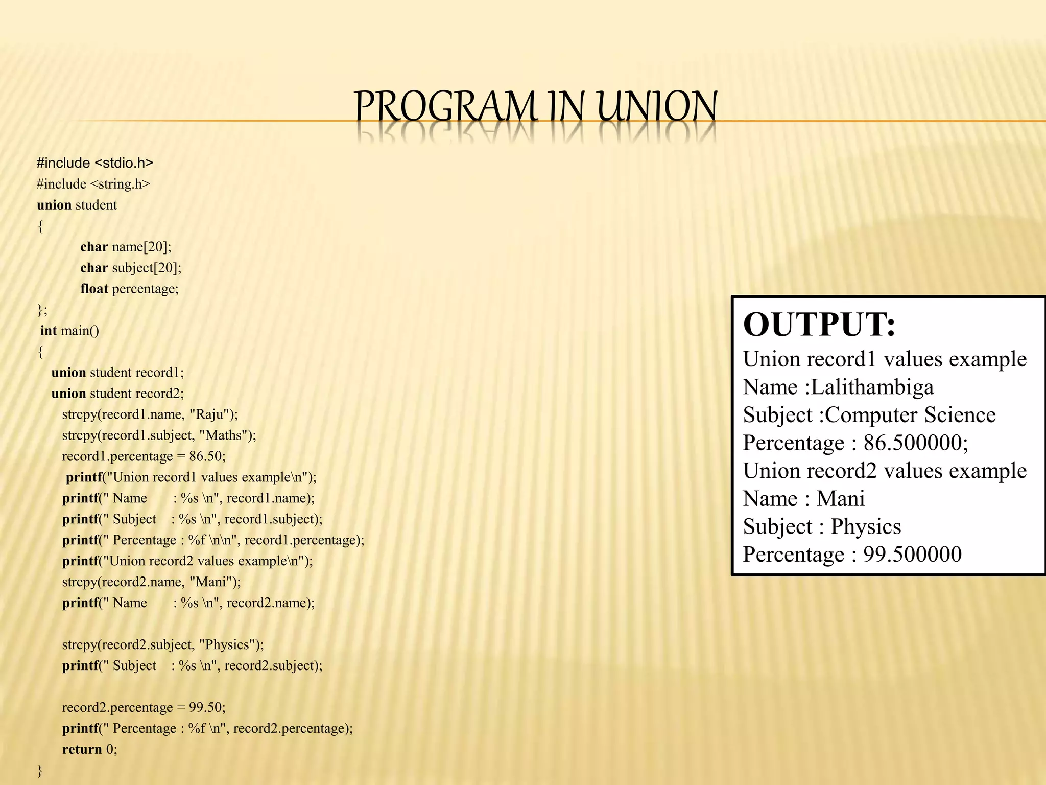 PROGRAM IN UNION
#include <stdio.h>
#include <string.h>
union student
{
char name[20];
char subject[20];
float percentage;
};
int main()
{
union student record1;
union student record2;
strcpy(record1.name, "Raju");
strcpy(record1.subject, "Maths");
record1.percentage = 86.50;
printf("Union record1 values examplen");
printf(" Name : %s n", record1.name);
printf(" Subject : %s n", record1.subject);
printf(" Percentage : %f nn", record1.percentage);
printf("Union record2 values examplen");
strcpy(record2.name, "Mani");
printf(" Name : %s n", record2.name);
strcpy(record2.subject, "Physics");
printf(" Subject : %s n", record2.subject);
record2.percentage = 99.50;
printf(" Percentage : %f n", record2.percentage);
return 0;
}
OUTPUT:
Union record1 values example
Name :Lalithambiga
Subject :Computer Science
Percentage : 86.500000;
Union record2 values example
Name : Mani
Subject : Physics
Percentage : 99.500000
 