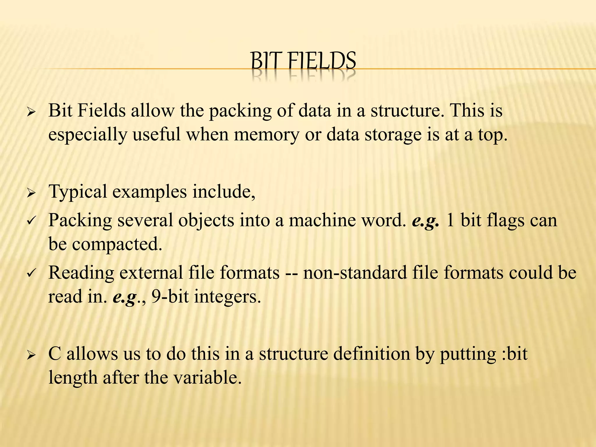 BIT FIELDS
 Bit Fields allow the packing of data in a structure. This is
especially useful when memory or data storage is at a top.
 Typical examples include,
 Packing several objects into a machine word. e.g. 1 bit flags can
be compacted.
 Reading external file formats -- non-standard file formats could be
read in. e.g., 9-bit integers.
 C allows us to do this in a structure definition by putting :bit
length after the variable.
 