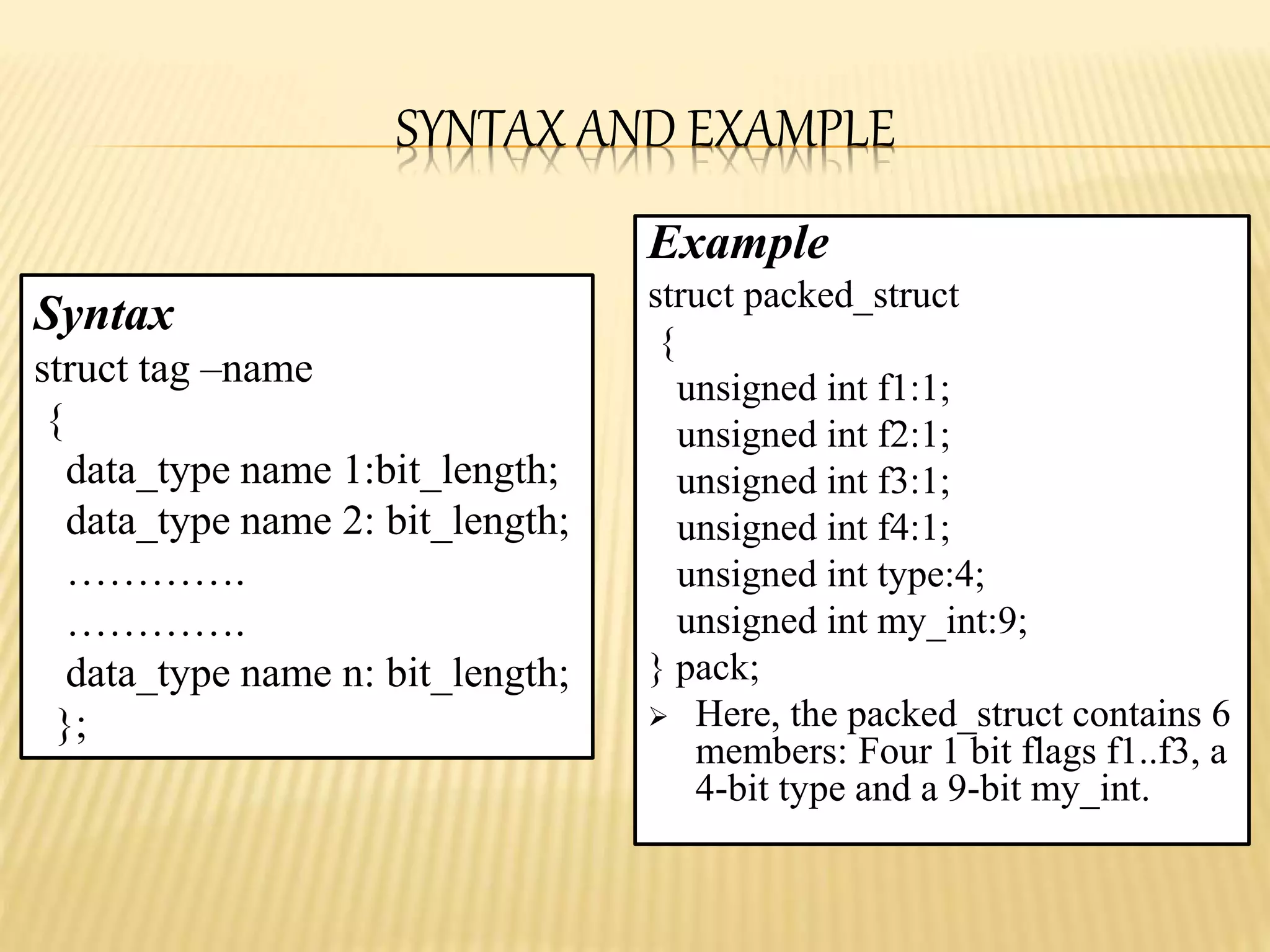 SYNTAX AND EXAMPLE
Example
struct packed_struct
{
unsigned int f1:1;
unsigned int f2:1;
unsigned int f3:1;
unsigned int f4:1;
unsigned int type:4;
unsigned int my_int:9;
} pack;
 Here, the packed_struct contains 6
members: Four 1 bit flags f1..f3, a
4-bit type and a 9-bit my_int.
Syntax
struct tag –name
{
data_type name 1:bit_length;
data_type name 2: bit_length;
………….
………….
data_type name n: bit_length;
};
 