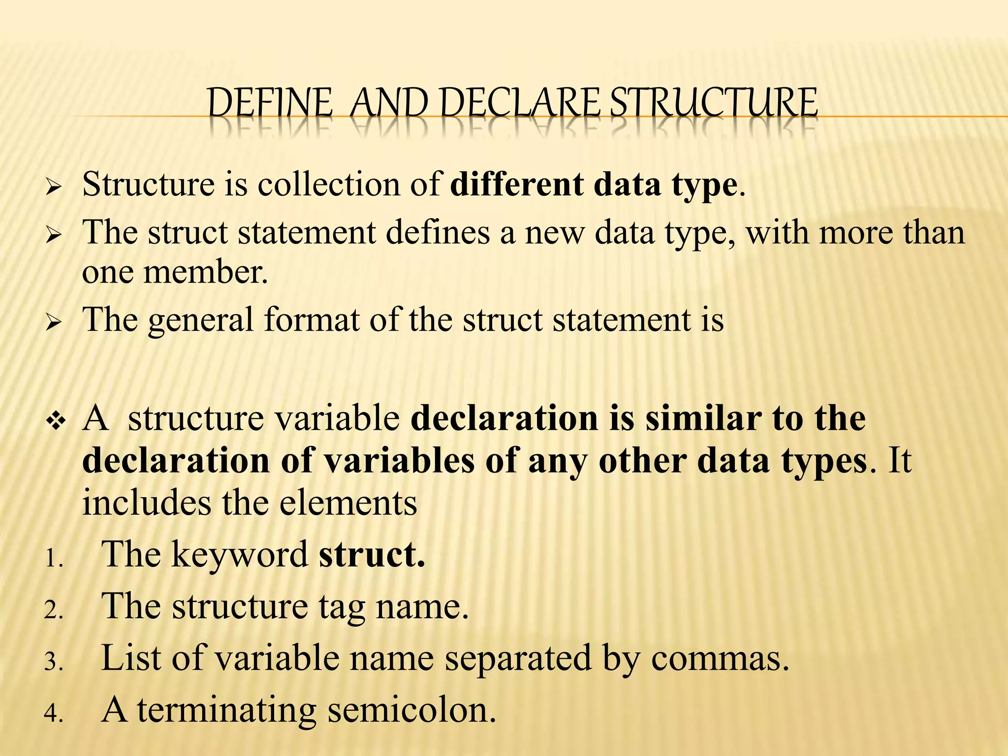 DEFINE AND DECLARE STRUCTURE
 Structure is collection of different data type.
 The struct statement defines a new data type, with more than
one member.
 The general format of the struct statement is
 A structure variable declaration is similar to the
declaration of variables of any other data types. It
includes the elements
1. The keyword struct.
2. The structure tag name.
3. List of variable name separated by commas.
4. A terminating semicolon.
 