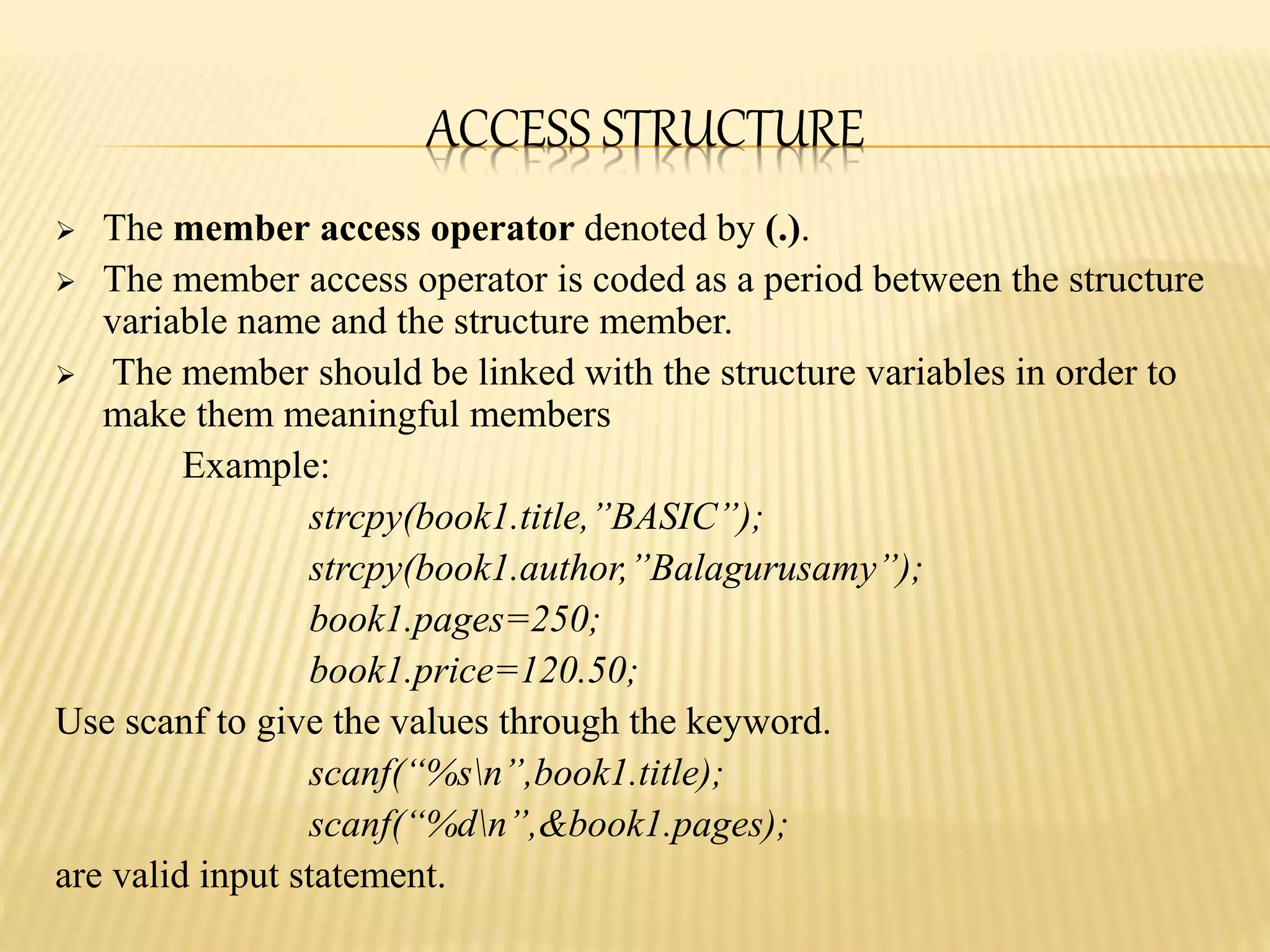 ACCESS STRUCTURE
 The member access operator denoted by (.).
 The member access operator is coded as a period between the structure
variable name and the structure member.
 The member should be linked with the structure variables in order to
make them meaningful members
Example:
strcpy(book1.title,”BASIC”);
strcpy(book1.author,”Balagurusamy”);
book1.pages=250;
book1.price=120.50;
Use scanf to give the values through the keyword.
scanf(“%sn”,book1.title);
scanf(“%dn”,&book1.pages);
are valid input statement.
 