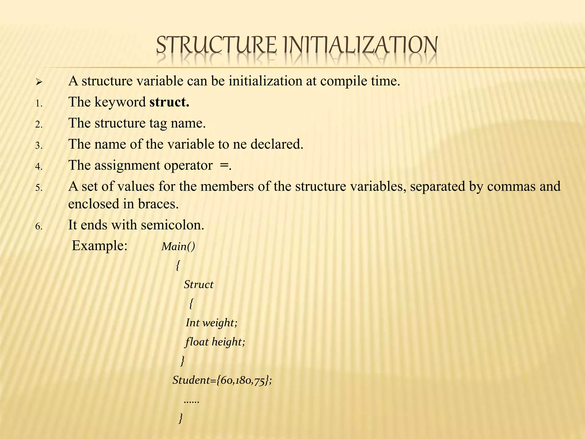 STRUCTURE INITIALIZATION
 A structure variable can be initialization at compile time.
1. The keyword struct.
2. The structure tag name.
3. The name of the variable to ne declared.
4. The assignment operator =.
5. A set of values for the members of the structure variables, separated by commas and
enclosed in braces.
6. It ends with semicolon.
Example: Main()
{
Struct
{
Int weight;
float height;
}
Student={60,180,75};
……
}
 