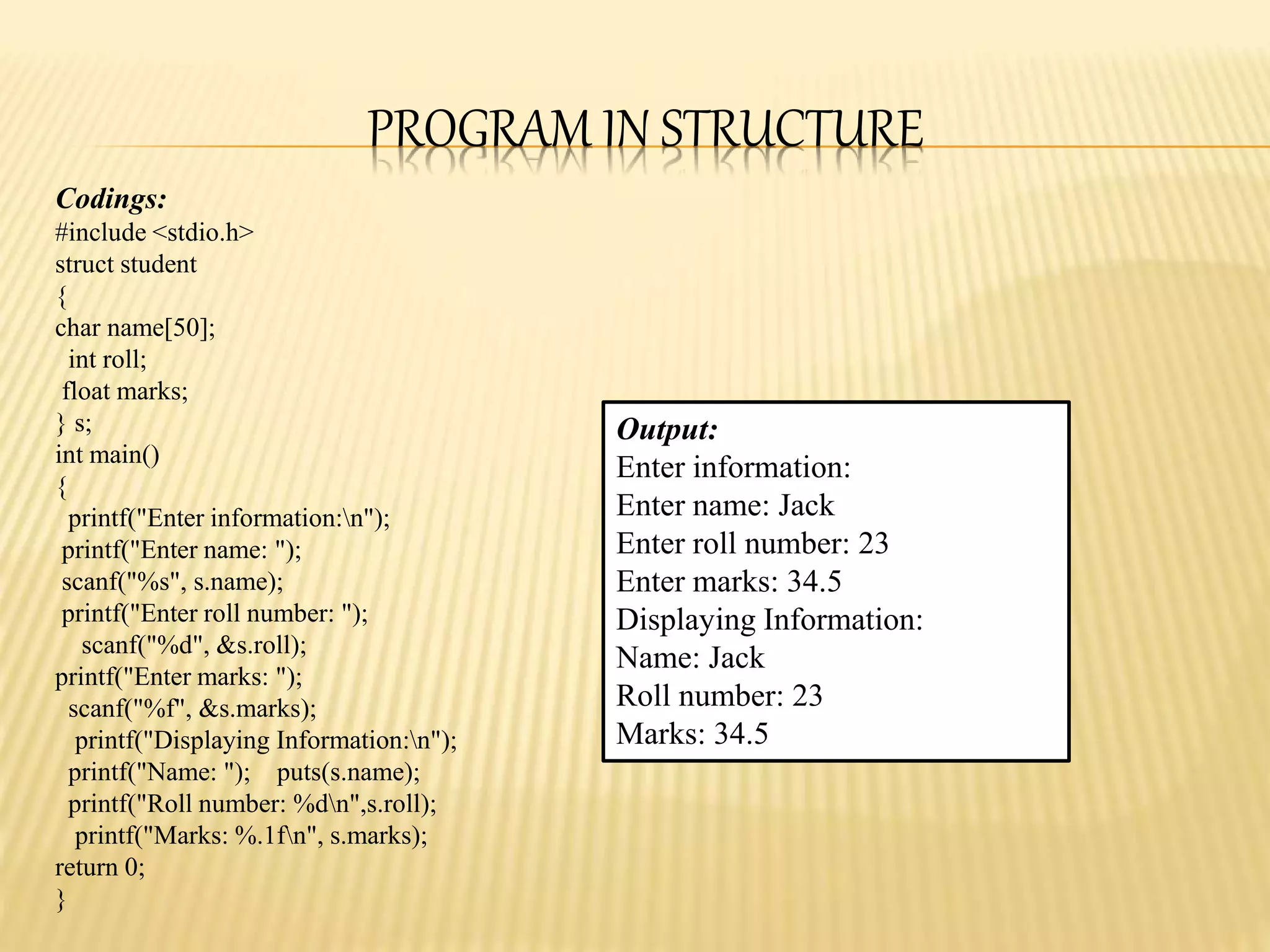 PROGRAM IN STRUCTURE
Codings:
#include <stdio.h>
struct student
{
char name[50];
int roll;
float marks;
} s;
int main()
{
printf("Enter information:n");
printf("Enter name: ");
scanf("%s", s.name);
printf("Enter roll number: ");
scanf("%d", &s.roll);
printf("Enter marks: ");
scanf("%f", &s.marks);
printf("Displaying Information:n");
printf("Name: "); puts(s.name);
printf("Roll number: %dn",s.roll);
printf("Marks: %.1fn", s.marks);
return 0;
}
Output:
Enter information:
Enter name: Jack
Enter roll number: 23
Enter marks: 34.5
Displaying Information:
Name: Jack
Roll number: 23
Marks: 34.5
 