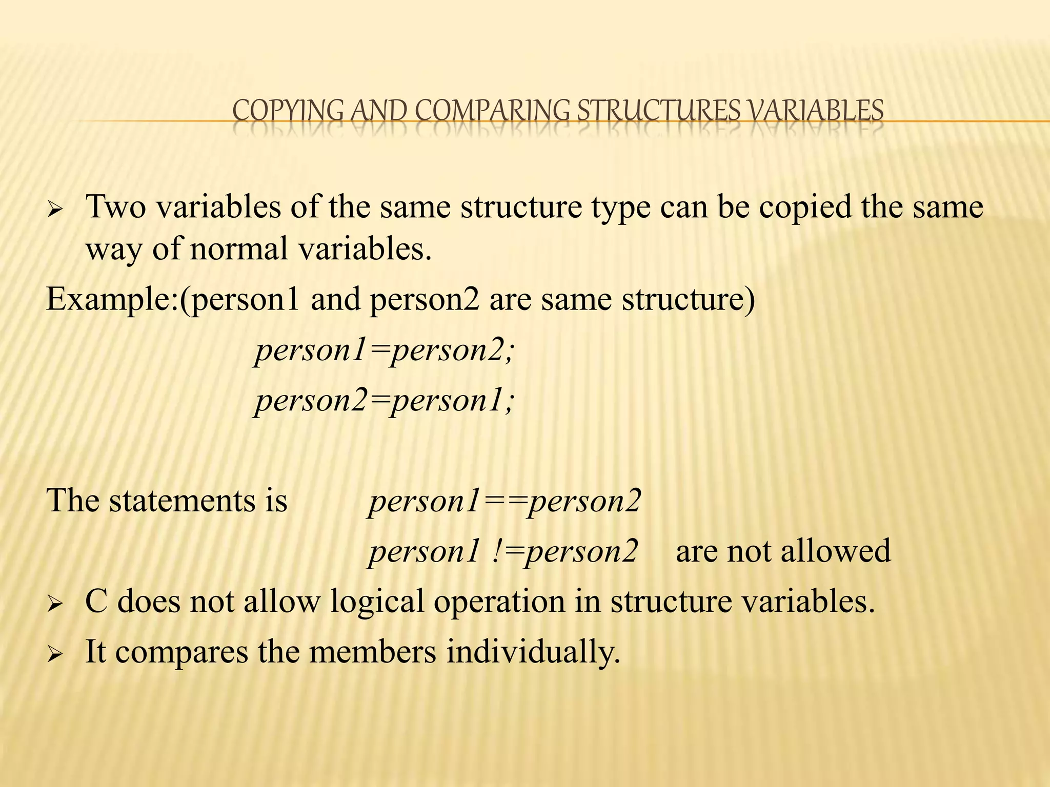 COPYING AND COMPARING STRUCTURES VARIABLES
 Two variables of the same structure type can be copied the same
way of normal variables.
Example:(person1 and person2 are same structure)
person1=person2;
person2=person1;
The statements is person1==person2
person1 !=person2 are not allowed
 C does not allow logical operation in structure variables.
 It compares the members individually.
 