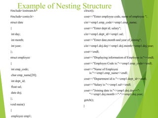 Example of Nesting Structure#include<iostream.h>
#include<conio.h>
struct date
{
int day;
int month;
int year;
};
struct employee
{
int emp_code;
char emp_name[20];
int dept_id;
float sal;
date doj;
};
void main()
{
employee emp1;
clrscr();
cout<<"Enter employee code, name of employee ";
cin>>emp1.emp_code>>emp1.emp_name;
cout<<"Enter dept id, salary";
cin>>emp1.dept_id>>emp1.sal;
cout<<"Enter date,month and year of joining";
cin>>emp1.doj.day>>emp1.doj.month>>emp1.doj.year;
cout<<endl;
cout<<"Displaying information of Employee is:"<<endl;
cout<<"Employee Code is:"<<emp1.emp_code<<endl;
cout<<"Name of Employee
is:"<<emp1.emp_name<<endl;
cout<<"Department id is:"<<emp1.dept_id<<endl;
cout<<"Salary is:"<<emp1.sal<<endl;
cout<<"Joining date is:"<<emp1.doj.day<<"-
"<<emp1.doj.month<<"-"<<emp1.doj.year;
getch();
}
 