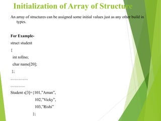 Initialization of Array of Structure
An array of structures can be assigned some initial values just as any other build in
types.
For Example-
struct student
{
int rollno;
char name[20];
};
………….
………..
Student s[3]={101,”Aman”,
102,”Vicky”,
103,”Rishi”
};
 