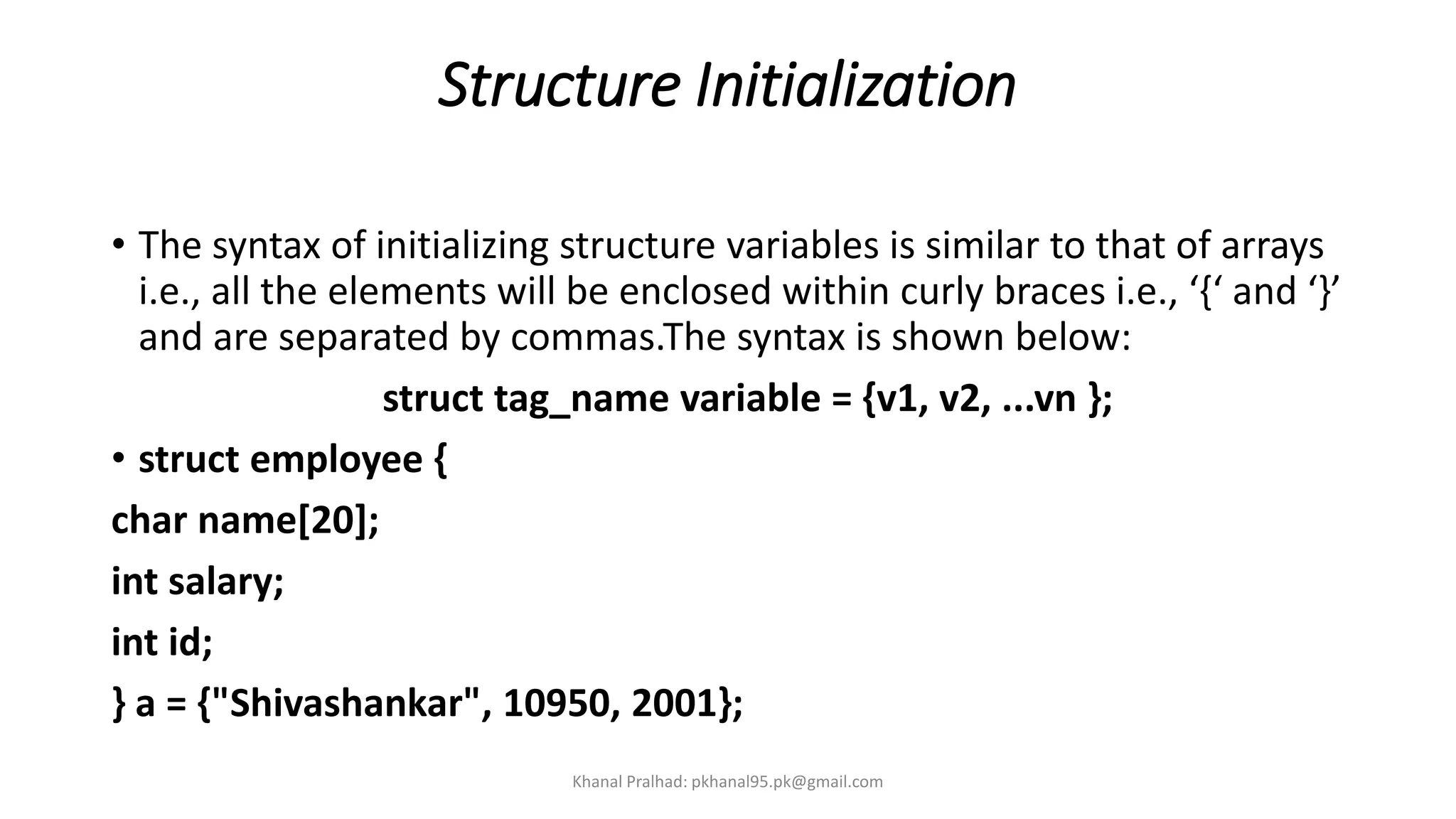 Structure Initialization
• The syntax of initializing structure variables is similar to that of arrays
i.e., all the elements will be enclosed within curly braces i.e., ‘{‘ and ‘}’
and are separated by commas.The syntax is shown below:
struct tag_name variable = {v1, v2, ...vn };
• struct employee {
char name[20];
int salary;
int id;
} a = {"Shivashankar", 10950, 2001};
Khanal Pralhad: pkhanal95.pk@gmail.com
 