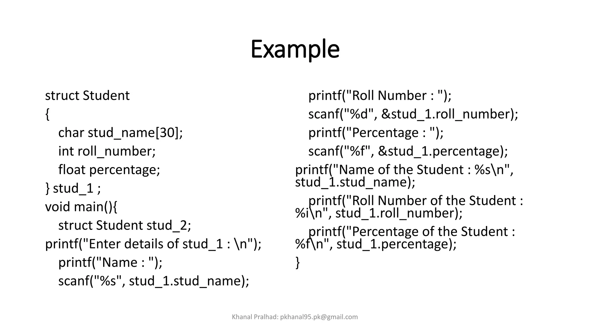 Example
struct Student
{
char stud_name[30];
int roll_number;
float percentage;
} stud_1 ;
void main(){
struct Student stud_2;
printf("Enter details of stud_1 : n");
printf("Name : ");
scanf("%s", stud_1.stud_name);
printf("Roll Number : ");
scanf("%d", &stud_1.roll_number);
printf("Percentage : ");
scanf("%f", &stud_1.percentage);
printf("Name of the Student : %sn",
stud_1.stud_name);
printf("Roll Number of the Student :
%in", stud_1.roll_number);
printf("Percentage of the Student :
%fn", stud_1.percentage);
}
Khanal Pralhad: pkhanal95.pk@gmail.com
 