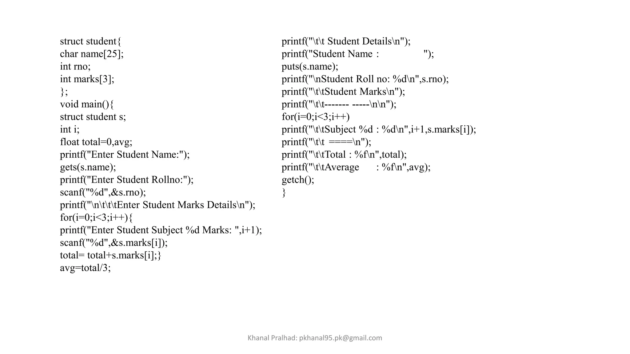 struct student{
char name[25];
int rno;
int marks[3];
};
void main(){
struct student s;
int i;
float total=0,avg;
printf("Enter Student Name:");
gets(s.name);
printf("Enter Student Rollno:");
scanf("%d",&s.rno);
printf("ntttEnter Student Marks Detailsn");
for(i=0;i<3;i++){
printf("Enter Student Subject %d Marks: ",i+1);
scanf("%d",&s.marks[i]);
total= total+s.marks[i];}
avg=total/3;
printf("tt Student Detailsn");
printf("Student Name : ");
puts(s.name);
printf("nStudent Roll no: %dn",s.rno);
printf("ttStudent Marksn");
printf("tt------- -----nn");
for(i=0;i<3;i++)
printf("ttSubject %d : %dn",i+1,s.marks[i]);
printf("tt ====n");
printf("ttTotal : %fn",total);
printf("ttAverage : %fn",avg);
getch();
}
Khanal Pralhad: pkhanal95.pk@gmail.com
 