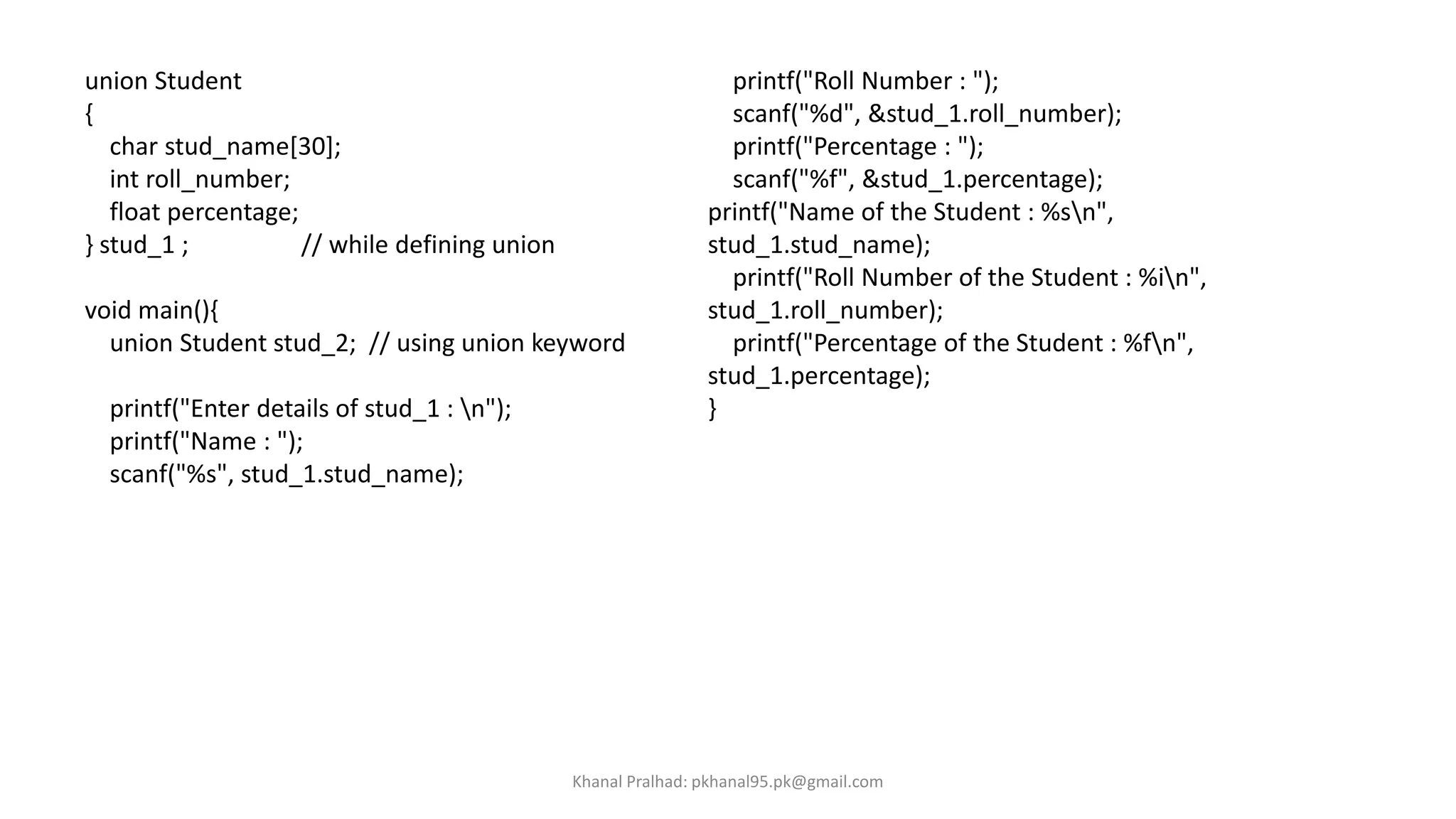 union Student
{
char stud_name[30];
int roll_number;
float percentage;
} stud_1 ; // while defining union
void main(){
union Student stud_2; // using union keyword
printf("Enter details of stud_1 : n");
printf("Name : ");
scanf("%s", stud_1.stud_name);
printf("Roll Number : ");
scanf("%d", &stud_1.roll_number);
printf("Percentage : ");
scanf("%f", &stud_1.percentage);
printf("Name of the Student : %sn",
stud_1.stud_name);
printf("Roll Number of the Student : %in",
stud_1.roll_number);
printf("Percentage of the Student : %fn",
stud_1.percentage);
}
Khanal Pralhad: pkhanal95.pk@gmail.com
 