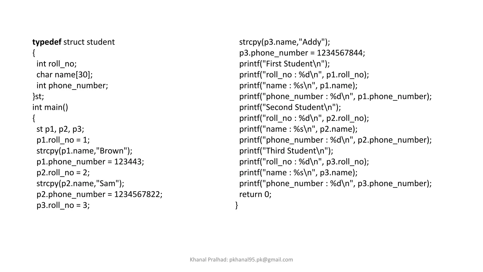 typedef struct student
{
int roll_no;
char name[30];
int phone_number;
}st;
int main()
{
st p1, p2, p3;
p1.roll_no = 1;
strcpy(p1.name,"Brown");
p1.phone_number = 123443;
p2.roll_no = 2;
strcpy(p2.name,"Sam");
p2.phone_number = 1234567822;
p3.roll_no = 3;
strcpy(p3.name,"Addy");
p3.phone_number = 1234567844;
printf("First Studentn");
printf("roll_no : %dn", p1.roll_no);
printf("name : %sn", p1.name);
printf("phone_number : %dn", p1.phone_number);
printf("Second Studentn");
printf("roll_no : %dn", p2.roll_no);
printf("name : %sn", p2.name);
printf("phone_number : %dn", p2.phone_number);
printf("Third Studentn");
printf("roll_no : %dn", p3.roll_no);
printf("name : %sn", p3.name);
printf("phone_number : %dn", p3.phone_number);
return 0;
}
Khanal Pralhad: pkhanal95.pk@gmail.com
 