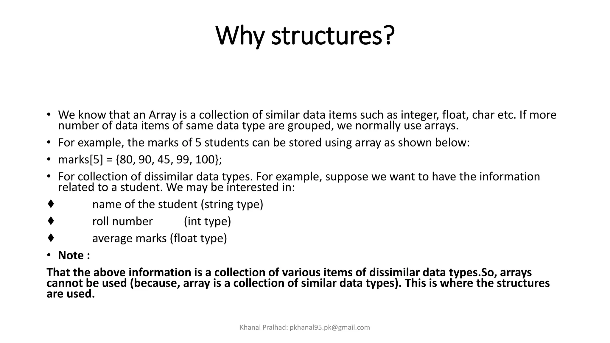 Why structures?
• We know that an Array is a collection of similar data items such as integer, float, char etc. If more
number of data items of same data type are grouped, we normally use arrays.
• For example, the marks of 5 students can be stored using array as shown below:
• marks[5] = {80, 90, 45, 99, 100};
• For collection of dissimilar data types. For example, suppose we want to have the information
related to a student. We may be interested in:
♦ name of the student (string type)
♦ roll number (int type)
♦ average marks (float type)
• Note :
That the above information is a collection of various items of dissimilar data types.So, arrays
cannot be used (because, array is a collection of similar data types). This is where the structures
are used.
Khanal Pralhad: pkhanal95.pk@gmail.com
 