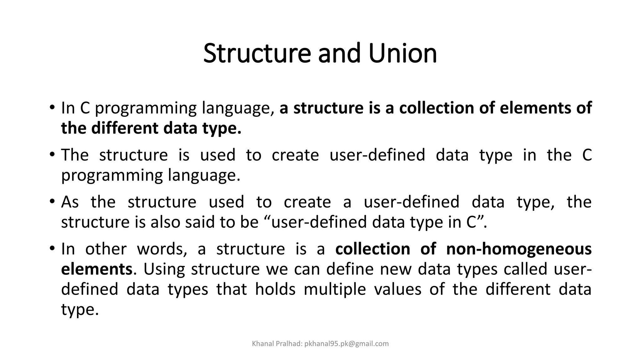 Structure and Union
• In C programming language, a structure is a collection of elements of
the different data type.
• The structure is used to create user-defined data type in the C
programming language.
• As the structure used to create a user-defined data type, the
structure is also said to be “user-defined data type in C”.
• In other words, a structure is a collection of non-homogeneous
elements. Using structure we can define new data types called user-
defined data types that holds multiple values of the different data
type.
Khanal Pralhad: pkhanal95.pk@gmail.com
 