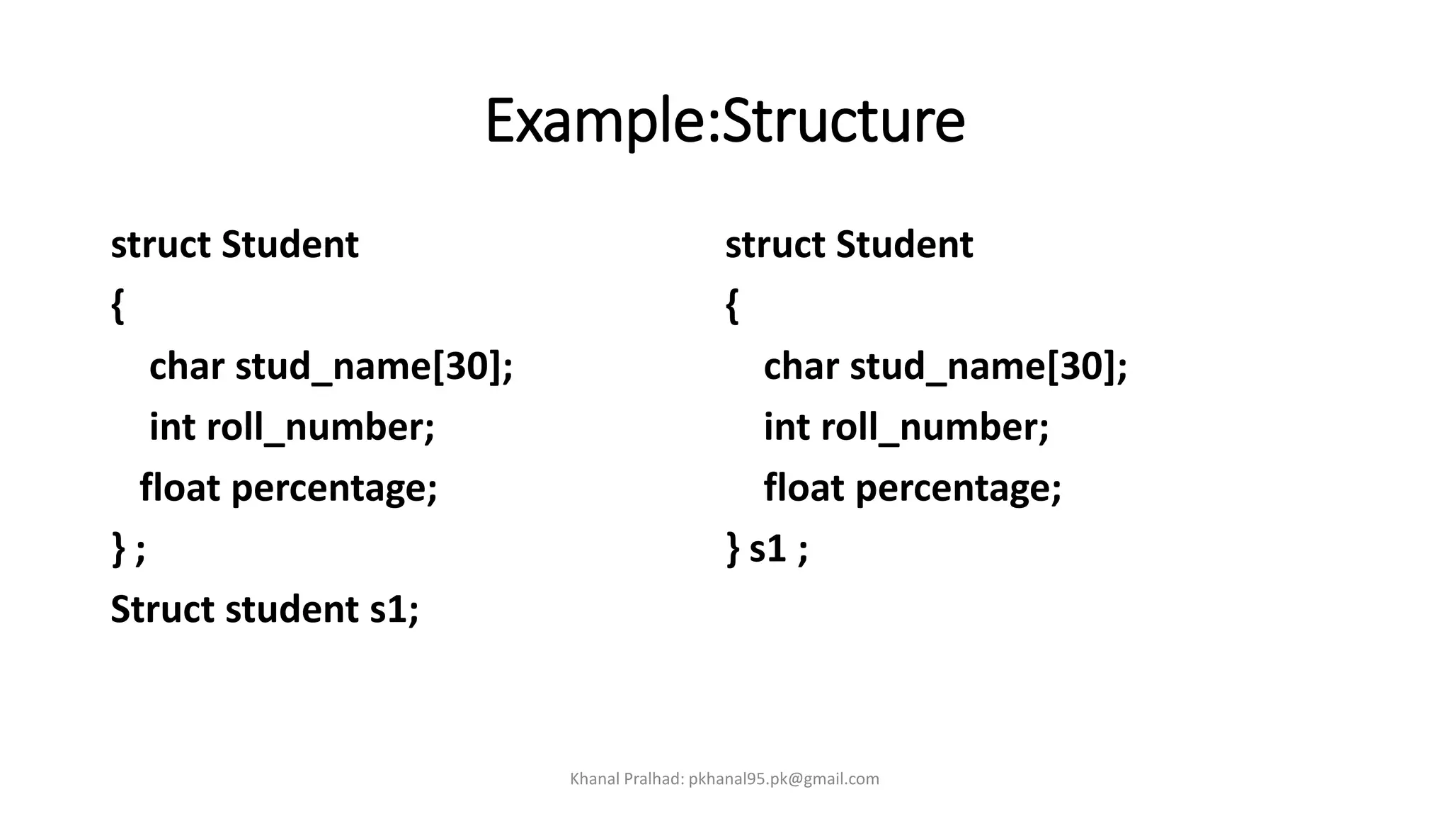 Example:Structure
struct Student
{
char stud_name[30];
int roll_number;
float percentage;
} ;
Struct student s1;
struct Student
{
char stud_name[30];
int roll_number;
float percentage;
} s1 ;
Khanal Pralhad: pkhanal95.pk@gmail.com
 