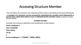 Accessing Structure Member
-The members of a structure are separate entities and so should be processed individually.
-A member of a structure can be accessed by specifying the variable name followed by a
period (also called dot) which in turn is followed by the member name using the syntax
shown below:
variable.member
Consider the structure definition and initialization shown below:
struct employee {
char name[10];
float salary;
int id;
}
struct employee a = {“RAMA", 10950, 2001};
Khanal Pralhad: pkhanal95.pk@gmail.com
 