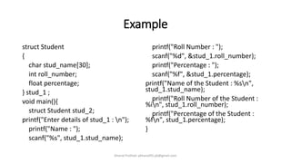 Example
struct Student
{
char stud_name[30];
int roll_number;
float percentage;
} stud_1 ;
void main(){
struct Student stud_2;
printf("Enter details of stud_1 : n");
printf("Name : ");
scanf("%s", stud_1.stud_name);
printf("Roll Number : ");
scanf("%d", &stud_1.roll_number);
printf("Percentage : ");
scanf("%f", &stud_1.percentage);
printf("Name of the Student : %sn",
stud_1.stud_name);
printf("Roll Number of the Student :
%in", stud_1.roll_number);
printf("Percentage of the Student :
%fn", stud_1.percentage);
}
Khanal Pralhad: pkhanal95.pk@gmail.com
 