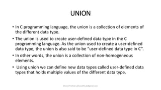 UNION
• In C programming language, the union is a collection of elements of
the different data type.
• The union is used to create user-defined data type in the C
programming language. As the union used to create a user-defined
data type, the union is also said to be “user-defined data type in C”.
• In other words, the union is a collection of non-homogeneous
elements.
• Using union we can define new data types called user-defined data
types that holds multiple values of the different data type.
Khanal Pralhad: pkhanal95.pk@gmail.com
 