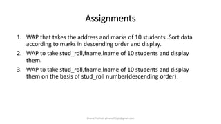 Assignments
1. WAP that takes the address and marks of 10 students .Sort data
according to marks in descending order and display.
2. WAP to take stud_roll,fname,lname of 10 students and display
them.
3. WAP to take stud_roll,fname,lname of 10 students and display
them on the basis of stud_roll number(descending order).
Khanal Pralhad: pkhanal95.pk@gmail.com
 