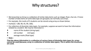 Why structures?
• We know that an Array is a collection of similar data items such as integer, float, char etc. If more
number of data items of same data type are grouped, we normally use arrays.
• For example, the marks of 5 students can be stored using array as shown below:
• marks[5] = {80, 90, 45, 99, 100};
• For collection of dissimilar data types. For example, suppose we want to have the information
related to a student. We may be interested in:
♦ name of the student (string type)
♦ roll number (int type)
♦ average marks (float type)
• Note :
That the above information is a collection of various items of dissimilar data types.So, arrays
cannot be used (because, array is a collection of similar data types). This is where the structures
are used.
Khanal Pralhad: pkhanal95.pk@gmail.com
 