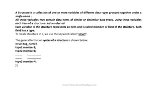 A Structure is a collection of one or more variables of different data types grouped together under a
single name .
All these variables may contain data items of similar or dissimilar data types. Using these variables
each item of a structure can be selected.
Each variable in the structure represents an item and is called member or field of the structure. Each
field has a type.
To create structure in c, we use the keyword called "struct".
The general format or syntax of a structure is shown below:
struct tag_name {
type1 member1;
type2 member2;
……… ……………….
……… ……………….
type2 memberN;
} ;
Khanal Pralhad: pkhanal95.pk@gmail.com
 